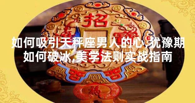 如何吸引天秤座男人的心,犹豫期如何破冰,美学法则实战指南