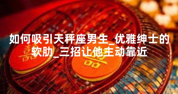 如何吸引天秤座男生_优雅绅士的软肋_三招让他主动靠近
