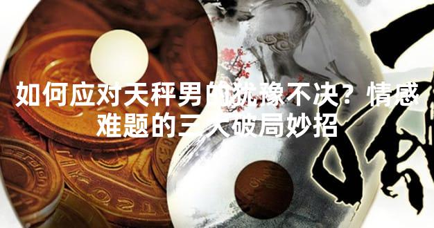 如何应对天秤男的犹豫不决？情感难题的三大破局妙招
