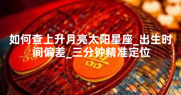 如何查上升月亮太阳星座_出生时间偏差_三分钟精准定位