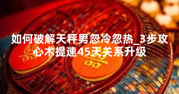 如何破解天秤男忽冷忽热_3步攻心术提速45天关系升级