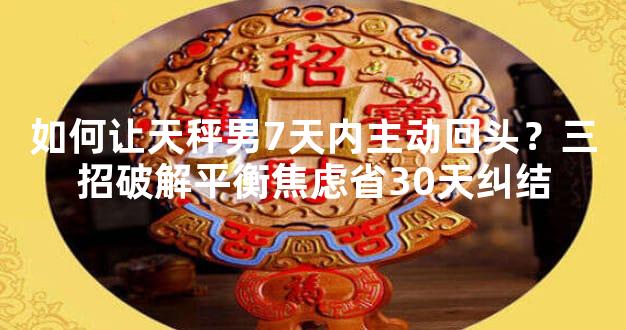 如何让天秤男7天内主动回头？三招破解平衡焦虑省30天纠结