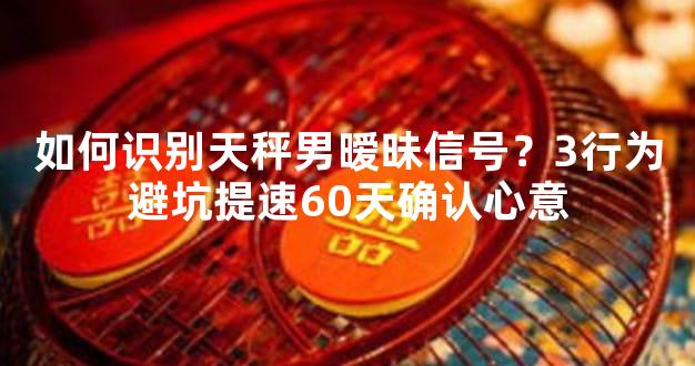 如何识别天秤男暧昧信号？3行为避坑提速60天确认心意