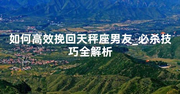如何高效挽回天秤座男友_必杀技巧全解析