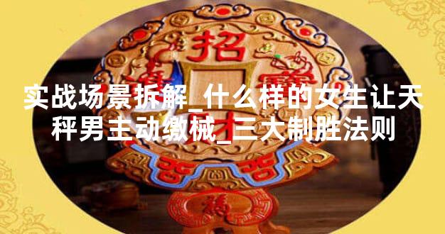 实战场景拆解_什么样的女生让天秤男主动缴械_三大制胜法则