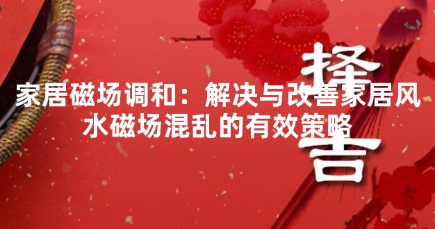 家居磁场调和：解决与改善家居风水磁场混乱的有效策略