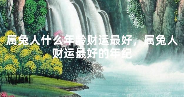 属兔人什么年龄财运最好，属兔人财运最好的年纪