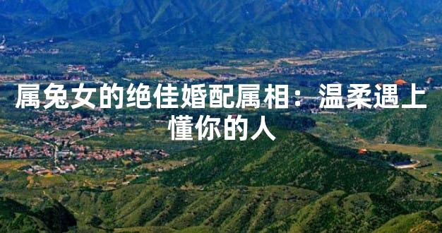 属兔女的绝佳婚配属相：温柔遇上懂你的人