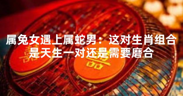 属兔女遇上属蛇男：这对生肖组合是天生一对还是需要磨合