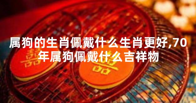 属狗的生肖佩戴什么生肖更好,70年属狗佩戴什么吉祥物