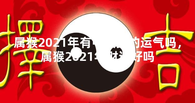 属猴2021年有中大奖的运气吗，属猴2021年财运好吗