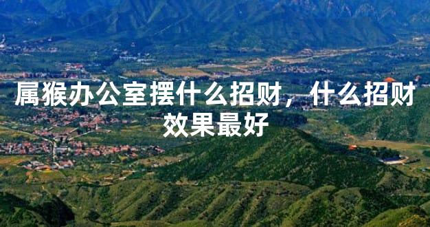 属猴办公室摆什么招财，什么招财效果最好