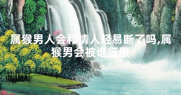 属猴男人会和情人轻易断了吗,属猴男会被谁征服