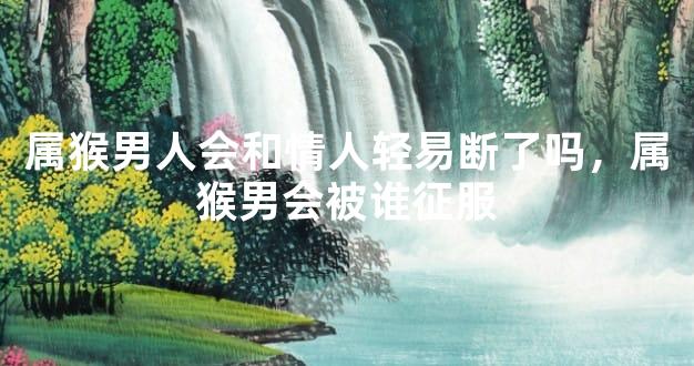 属猴男人会和情人轻易断了吗，属猴男会被谁征服