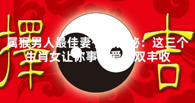 属猴男人最佳妻子大揭秘：这三个生肖女让你事业爱情双丰收