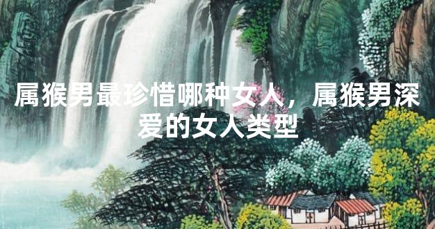 属猴男最珍惜哪种女人，属猴男深爱的女人类型