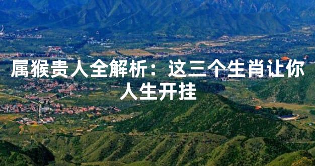 属猴贵人全解析：这三个生肖让你人生开挂