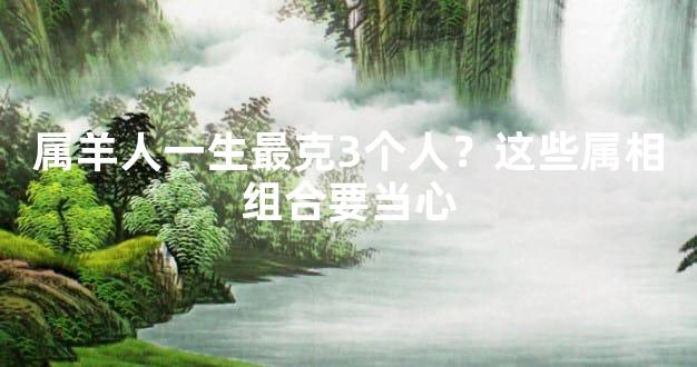 属羊人一生最克3个人？这些属相组合要当心