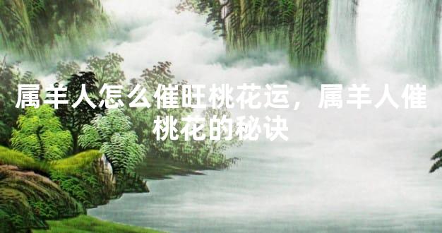 属羊人怎么催旺桃花运，属羊人催桃花的秘诀