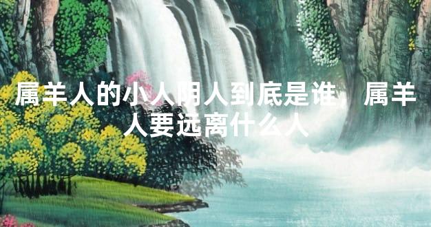 属羊人的小人阴人到底是谁，属羊人要远离什么人