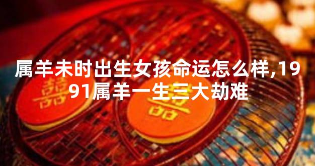 属羊未时出生女孩命运怎么样,1991属羊一生三大劫难