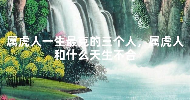 属虎人一生最克的三个人，属虎人和什么天生不合