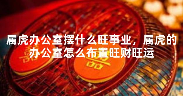 属虎办公室摆什么旺事业，属虎的办公室怎么布置旺财旺运