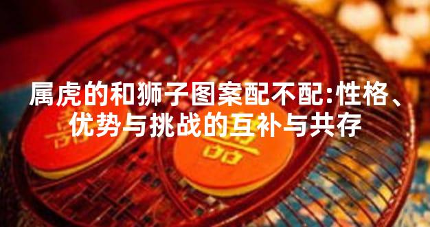 属虎的和狮子图案配不配:性格、优势与挑战的互补与共存