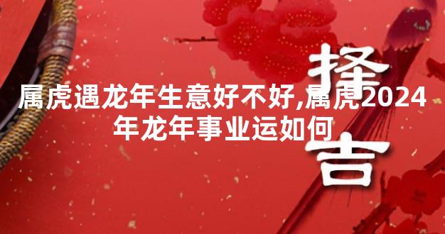 属虎遇龙年生意好不好,属虎2024年龙年事业运如何