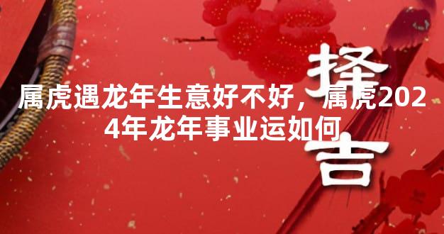 属虎遇龙年生意好不好，属虎2024年龙年事业运如何