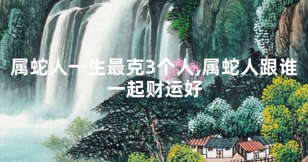 属蛇人一生最克3个人,属蛇人跟谁一起财运好