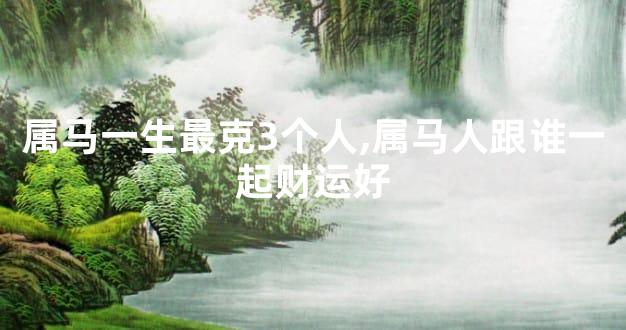 属马一生最克3个人,属马人跟谁一起财运好