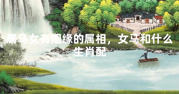 属马女有姻缘的属相，女马和什么生肖配