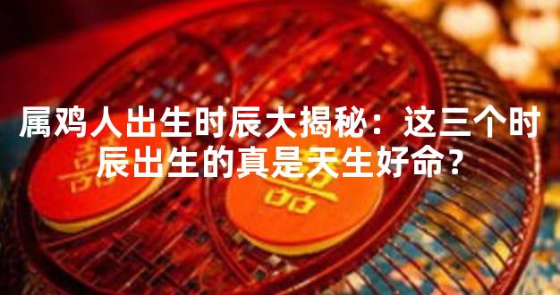 属鸡人出生时辰大揭秘：这三个时辰出生的真是天生好命？