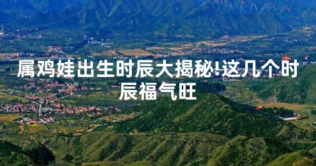 属鸡娃出生时辰大揭秘!这几个时辰福气旺