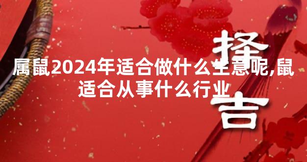 属鼠2024年适合做什么生意呢,鼠适合从事什么行业