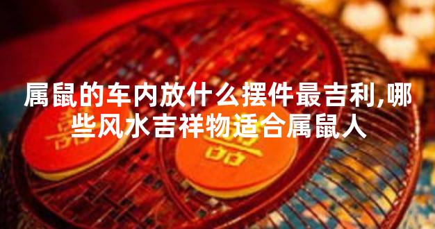 属鼠的车内放什么摆件最吉利,哪些风水吉祥物适合属鼠人