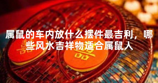 属鼠的车内放什么摆件最吉利，哪些风水吉祥物适合属鼠人