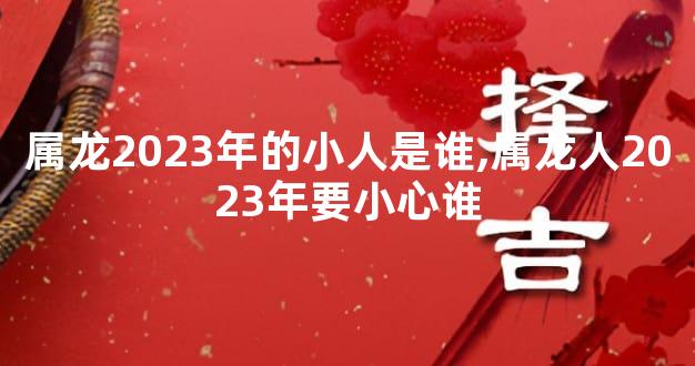 属龙2023年的小人是谁,属龙人2023年要小心谁