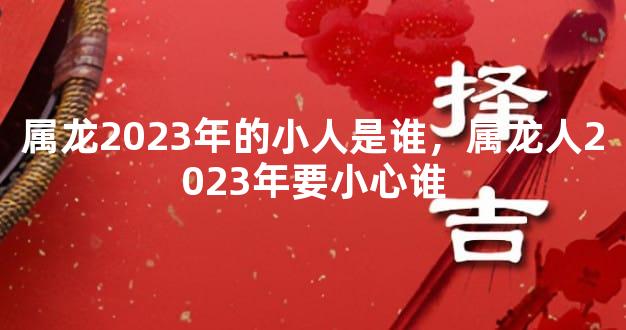 属龙2023年的小人是谁，属龙人2023年要小心谁
