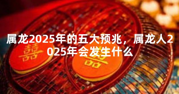 属龙2025年的五大预兆，属龙人2025年会发生什么
