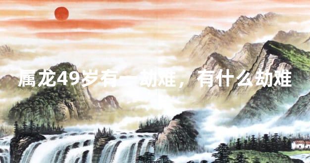 属龙49岁有一劫难，有什么劫难