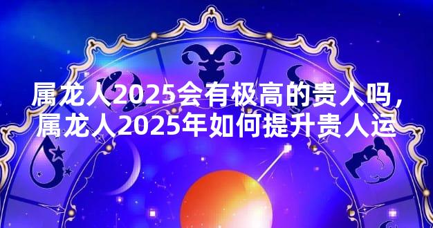 属龙人2025会有极高的贵人吗，属龙人2025年如何提升贵人运