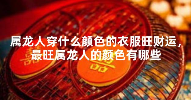属龙人穿什么颜色的衣服旺财运，最旺属龙人的颜色有哪些