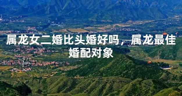 属龙女二婚比头婚好吗，属龙最佳婚配对象