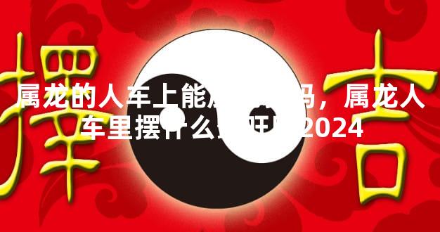 属龙的人车上能放貔貅吗，属龙人车里摆什么最旺财2024