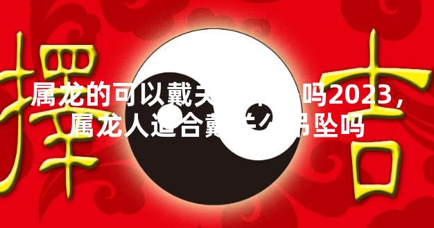 属龙的可以戴关公吊坠吗2023，属龙人适合戴关公吊坠吗