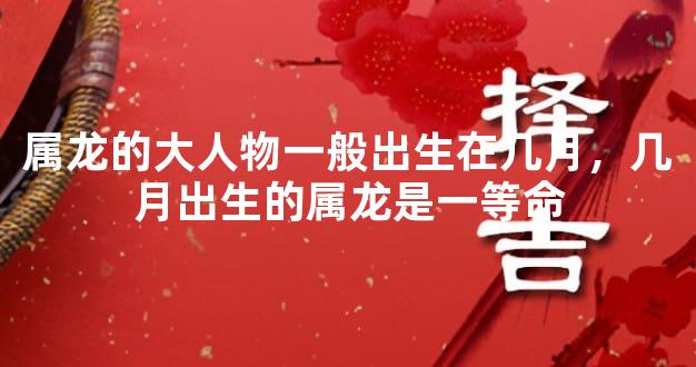 属龙的大人物一般出生在几月，几月出生的属龙是一等命
