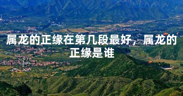 属龙的正缘在第几段最好，属龙的正缘是谁