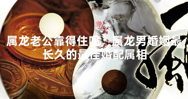 属龙老公靠得住吗，属龙男婚姻最长久的最佳婚配属相